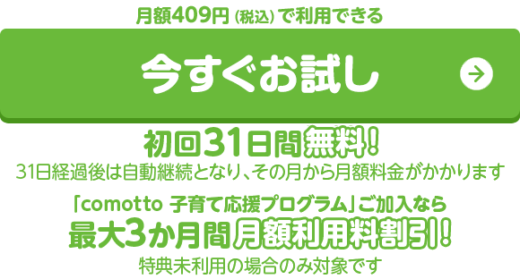 月額409円(税込)で利用できる 今すぐお試し 初回31日間無料！（31日経過後は自動継続となり、その月から月額料金がかかります）「comotto 子育て応援プログラム」ご加入なら最大3か月間月額利用料割引！（特典未利用の場合のみ対象です）