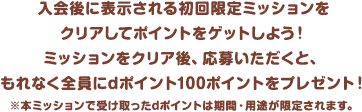 入会後に表示される初回限定ミッションをクリアしてポイントをゲットしよう！ミッションをクリア後、応募いただくと、もれなく全員にdポイント100ポイントをプレゼント！※本ミッションで受け取ったdポイントは期間・用途が限定されます。