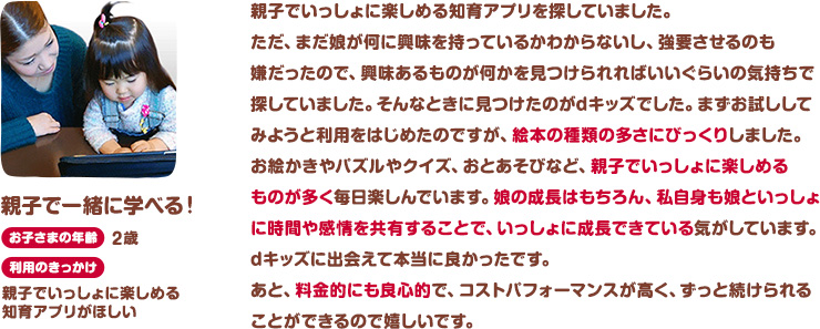 親子で一緒に学べる！お子さまの年齢：2歳。利用のきっかけ：親子でいっしょに楽しめる知育アプリがほしい。親子でいっしょに楽しめる知育アプリを探していました。ただ、まだ娘が何に興味を持っているかわからないし、強要させるのも嫌だったので、興味あるものが何かを見つけられればいいぐらいの気持ちで探していました。そんなときに見つけたのがdキッズでした。まずお試ししてみようと利用をはじめたのですが、絵本の種類の多さにびっくりしました。お絵かきやパズルやクイズ、おとあそびなど、親子でいっしょに楽しめるものが多く毎日楽しんでいます。娘の成長はもちろん、私自身も娘といっしょに時間や感情を共有することで、いっしょに成長できている気がしています。dキッズに出会えて本当に良かったです。あと、料金的にも良心的で、コストパフォーマンスが高く、ずっと続けられることができるので嬉しいです。