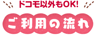 docomo以外もOK! ご利用の流れ
