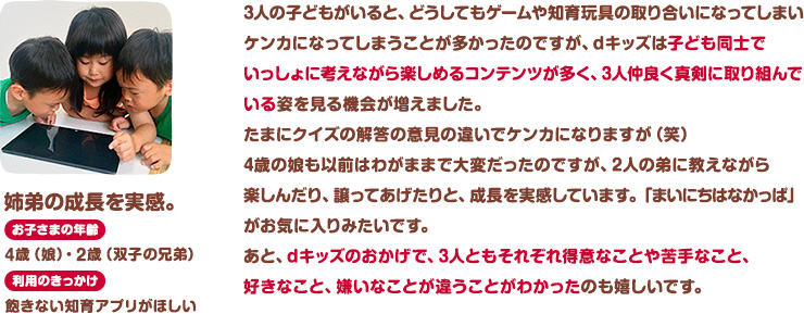 姉弟の成長を実感。お子さまの年齢：4歳(娘)・2歳(双子の兄弟)。利用のきっかけ：飽きない知育アプリがほしい。3人の子どもがいると、どうしてもゲームや知育玩具の取り合いになってしまいケンカになってしまうことが多かったのですが、dキッズは子ども同士でいっしょに考えながら楽しめるコンテンツが多く、3人仲良く真剣に取り組んでいる姿を見る機会が増えました。たまにクイズの解答の意見の違いでケンカになりますが（笑）4歳の娘も以前はわがままで大変だったのですが、2人の弟に教えながら楽しんだり、譲ってあげたりと、成長を実感しています。「まいにちはなかっぱ」がお気に入りみたいです。あと、dキッズのおかげで、3人ともそれぞれ得意なことや苦手なこと、好きなこと、嫌いなことが違うことがわかったのも嬉しいです。