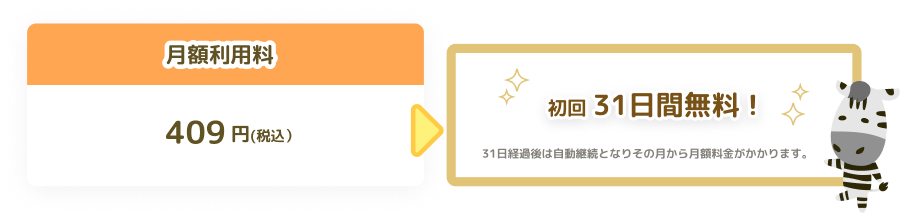 月額利用料409円(税込） 初回31日間無料！31日経過後は自動継続となりその月から月額料金がかかります。