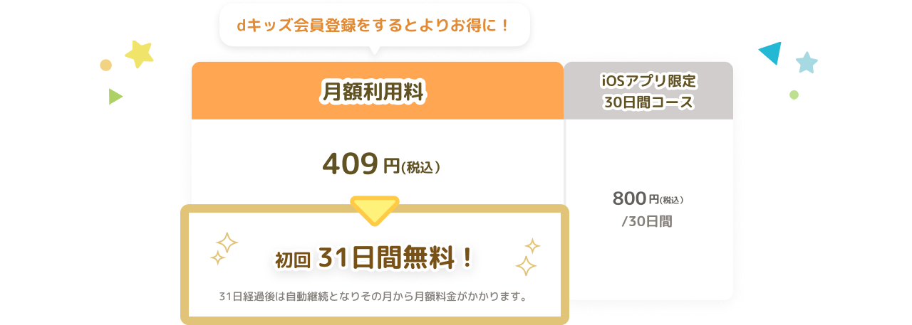 dキッズ会員登録をするとよりお得に！月額利用料409円(税込） 初回31日間無料！31日経過後は自動継続となりその月から月額料金がかかります。 iOSアプリ限定30日間コース800円(税込）/30日間