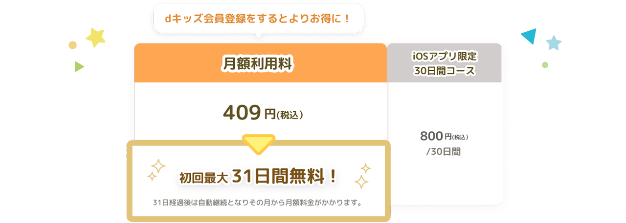 dキッズ会員登録をするとよりお得に！月額利用料409円(税込） 初回最大31日間無料！31日経過後は自動継続となりその月から月額料金がかかります。 iOSアプリ限定30日間コース800円(税込）/30日間