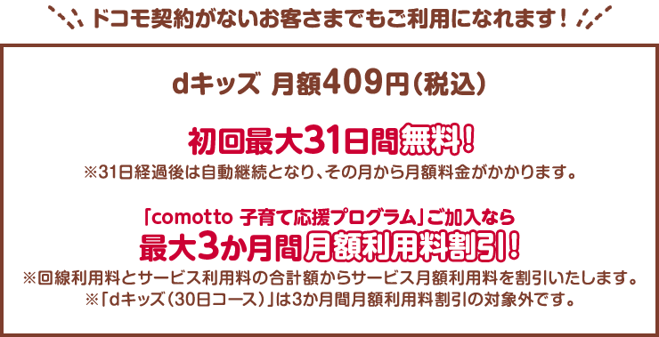ドコモ契約がないお客さまでもご利用になれます！dキッズ月額409円(税込)初回最大31日間無料！※31日経過後は自動継続となり、その月から月額料金がかかります。「comotto 子育て応援プログラム」ご加入なら最大3か月間月額利用料割引！※回線利用料とサービス利用料の合計額からサービス月額利用料を割引いたします。※「dキッズ（30日コース）」は3か月間月額利用料割引の対象外です。