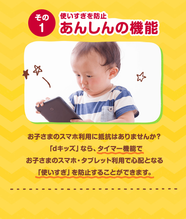 その1 使いすぎを防止 あんしんの機能 お子さまのスマホ利用に抵抗はありませんか？「dキッズ」なら、使いすぎ防止の「タイマー機能」であんしんしてご利用になれます。