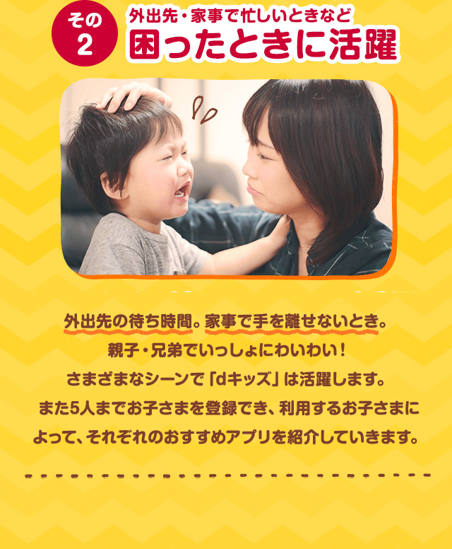 その2 外出先・家事で忙しいときなど困ったときに活躍 外出先の待ち時間。家事で手を離せないとき。親子・兄弟でいっしょにわいわい！さまざまなシーンで「dキッズ」は活躍します。また5人までお子さまを登録でき、利用するお子さまによって、それぞれのおすすめアプリを紹介していきます。