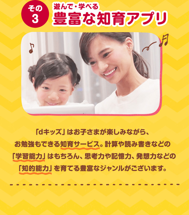 その3 遊んで・学べる豊富な知育アプリ 「dキッズ」はお子さまが楽しみながら、お勉強もできる知育サービス。計算や読み書きなどの「学習能力」はもちろん、思考力や記憶力、発想力などの「知的能力」を育てる豊富なジャンルがございます。