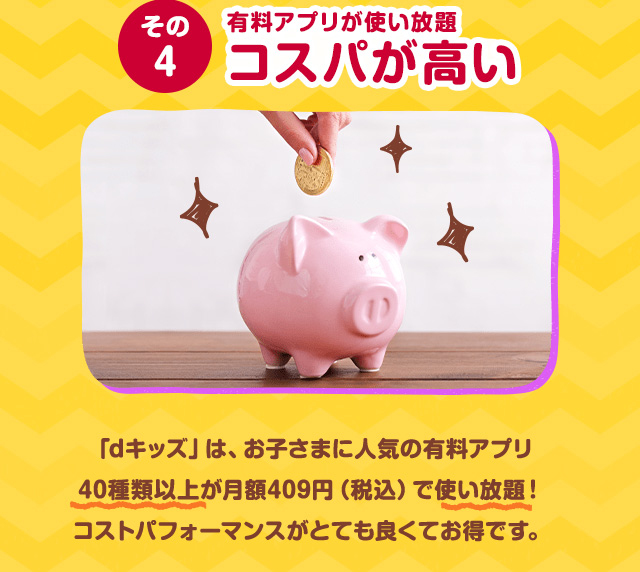 その4 有料アプリが使い放題コスパが高い 「dキッズ」は、お子さまに人気の有料アプリ５０種類以上が月額409円(税込)で使い放題！コストパフォーマンスがとても良くてお得です。