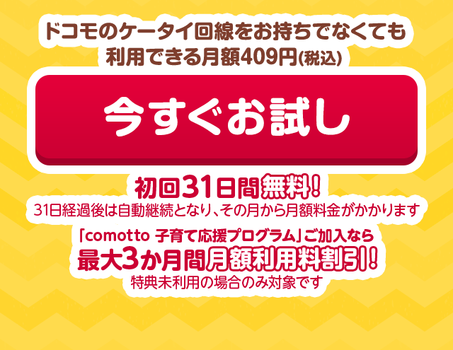 ドコモのケータイ回線をお持ちでなくても利用できる月額409円(税込) 今すぐお試し 初回31日間無料！(31日経過後は自動継続となり、その月から月額料金がかかります)「comotto 子育て応援プログラム」ご加入なら最大3か月間月額利用料割引！（特典未利用の場合のみ対象です）