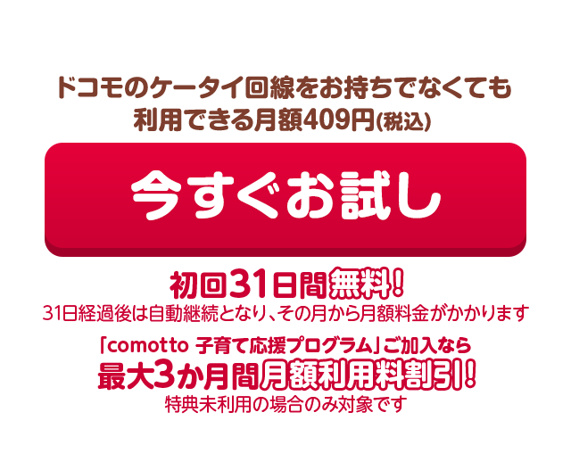 ドコモのケータイ回線をお持ちでなくても利用できる月額409円(税込) 今すぐお試し 初回31日間無料！(31日経過後は自動継続となり、その月から月額料金がかかります)「comotto 子育て応援プログラム」ご加入なら最大3か月間月額利用料割引！（特典未利用の場合のみ対象です）