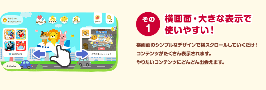 その１ 横画面・大きな表示で使いやすい！ 横画面のシンプルなデザインで横スクロールしていくだけ！コンテンツがたくさん表示されます。やりたいコンテンツにどんどん出会えます。