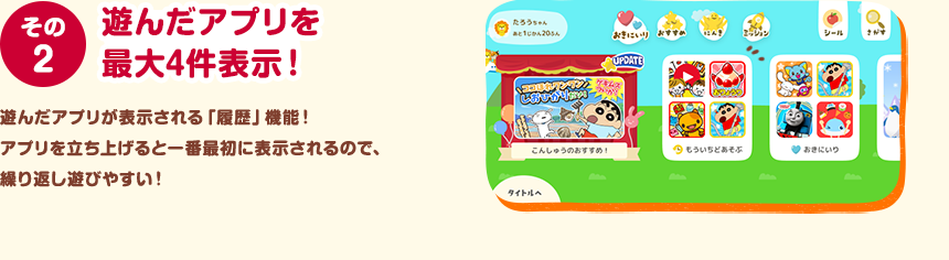 その２ 遊んだアプリを最大4件表示！ 遊んだアプリが表示される「履歴」機能！アプリを立ち上げると一番最初に表示されるので、繰り返し遊びやすい！