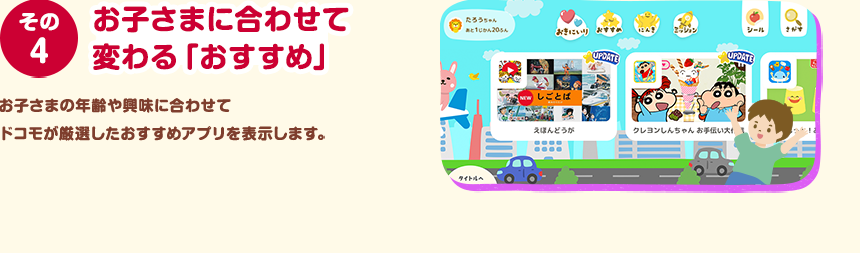 その４ お子さまに合わせて変わる「おすすめ」 お子さまの年齢や興味に合わせてドコモが厳選したおすすめアプリを表示します。