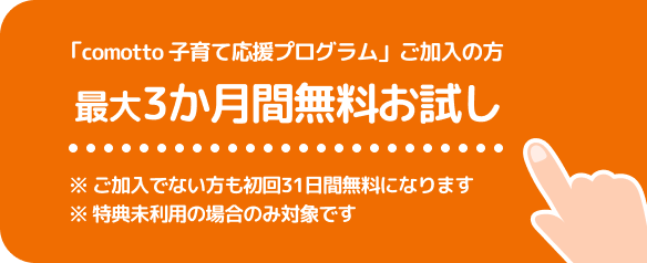 「comotto 子育て応援プログラム」ご加入の方 最大3か月間無料お試し※ご加入でない方も初回31日間無料になります。※特典未利用の場合のみ対象です。