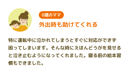 【0歳のママ】外出時も助けてくれる 特に運転中に泣かれてしまうとすぐに対応ができず困ってしまいます。そんな時にえほんどうがを見せると泣き止むようになってくれました。寝る前の絵本習慣もできました。