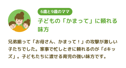 【6歳と9歳のママ】子どもの「かまって」に頼れる味方 兄弟揃って「お母さん、かまって!」の攻撃が激しい子たちでした。家事で忙しときに頼れるのが「dキッズ」。子どもたちに渡せる育児の強い味方です。