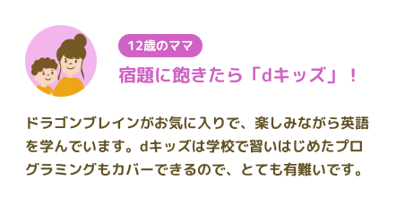 【12歳のママ】宿題に飽きたら「dキッズ」! ドラゴンブレインがお気に入りで、楽しみながら英語を学んでいます。dキッズは学校で習いはじめたプログラミングもカバーできるので、とても有難いです。