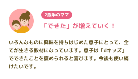 【2歳半のママ】「できた」が増えていく! いろんなものに興味を持ちはじめた息子にとって、全てが生きる教材になっています。息子は「dキッズ」でできたことを褒められると喜びます。今後も使い続けたいです。