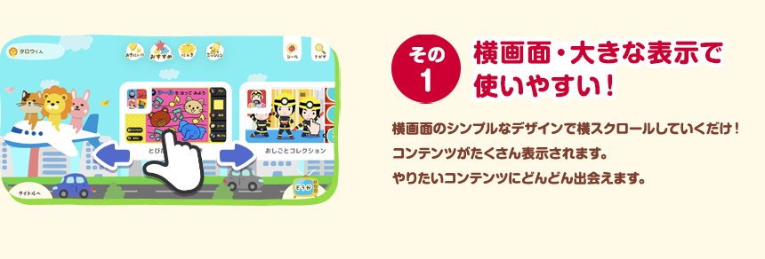 その１ 横画面・大きな表示で使いやすい！ 横画面のシンプルなデザインで横スクロールしていくだけ！コンテンツがたくさん表示されます。やりたいコンテンツにどんどん出会えます。