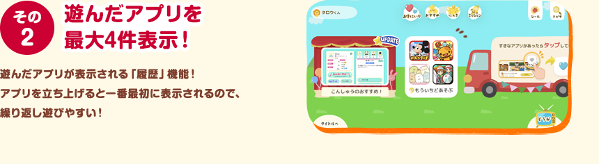 その２ 遊んだアプリを最大4件表示！ 遊んだアプリが表示される「履歴」機能！アプリを立ち上げると一番最初に表示されるので、繰り返し遊びやすい！