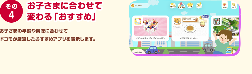 その４ お子さまに合わせて変わる「おすすめ」 お子さまの年齢や興味に合わせてドコモが厳選したおすすめアプリを表示します。