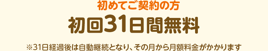 初めてご契約の方 初回31日間無料 ※31日経過後は自動継続となり、その月から月額料金がかかります