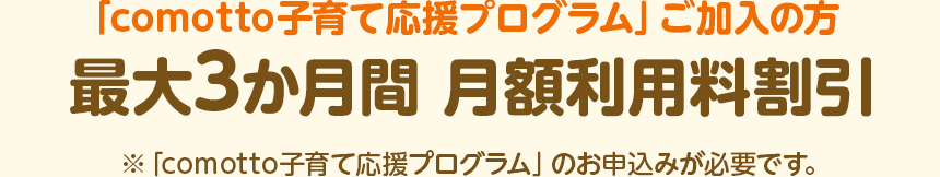 「comotto子育て応援プログラム」ご加入の方 最大3か月間 月額利用料割引 ※「comotto子育て応援プログラム」のお申込みが必要です。