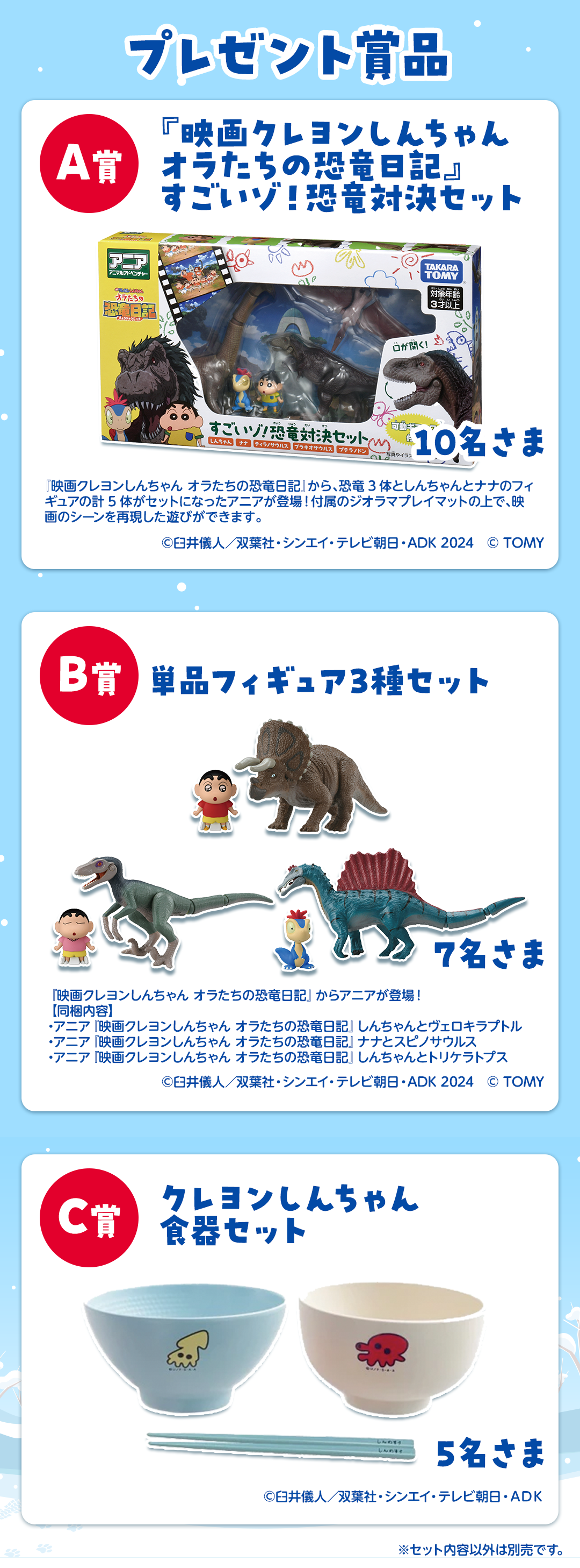 [プレゼント賞品]A賞：『映画クレヨンしんちゃん  オラたちの恐竜日記』すごいゾ！恐竜対決セット【10名さま】『映画クレヨンしんちゃん オラたちの恐竜日記』から、恐竜3体としんちゃんとナナのフィギュアの計5体がセットになったアニアが登場！付属のジオラマプレイマットの上で、映画のシーンを再現した遊びができます。　B賞：単品フィギュア3種セット【7名さま】『映画クレヨンしんちゃん オラたちの恐竜日記』からアニアが登場！【同梱内容】・アニア『映画クレヨンしんちゃん オラたちの恐竜日記』しんちゃんとヴェロキラプトル ・アニア『映画クレヨンしんちゃん オラたちの恐竜日記』ナナとスピノサウルス ・アニア『映画クレヨンしんちゃん オラたちの恐竜日記』しんちゃんとトリケラトプス　C賞：クレヨンしんちゃん 食器セット【5名さま】