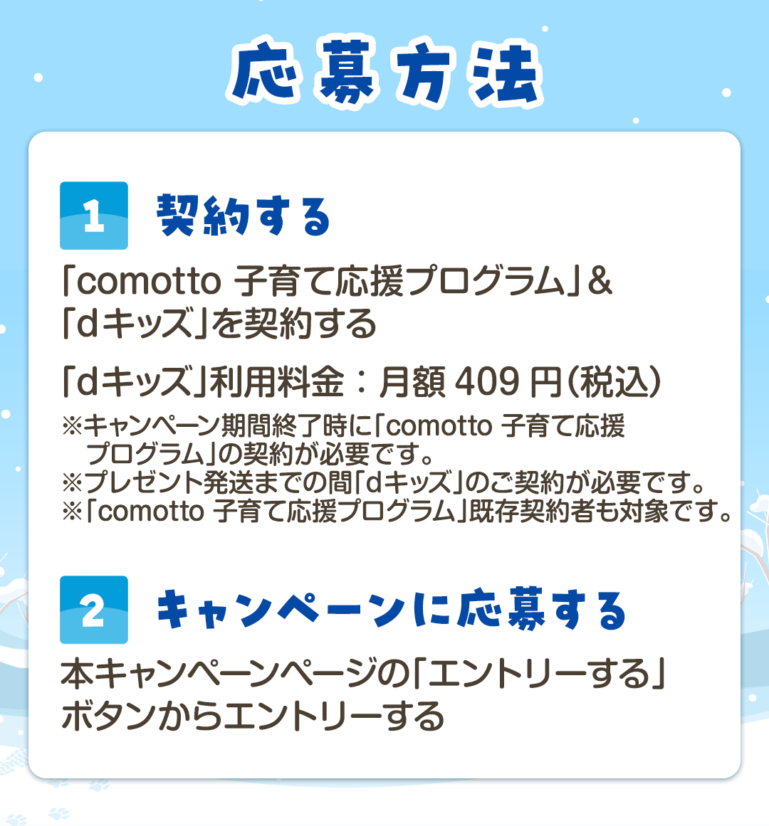 応募方法　[1]契約する キ「comotto 子育て応援プログラム」＆「dキッズ」を契約する dキッズ利用料金：月額409円（税込）※キャンペーン期間終了時に「comotto 子育て応援プログラム」の契約が必要です。※プレゼント発送までの間「dキッズ」のご契約が必要です。※「comotto 子育て応援プログラム」既存契約者も対象です。　[2]キャンペーンに応募する キャンペーンページの「応募する」ボタンからアンケート回答と必要事項に記入をし、応募する