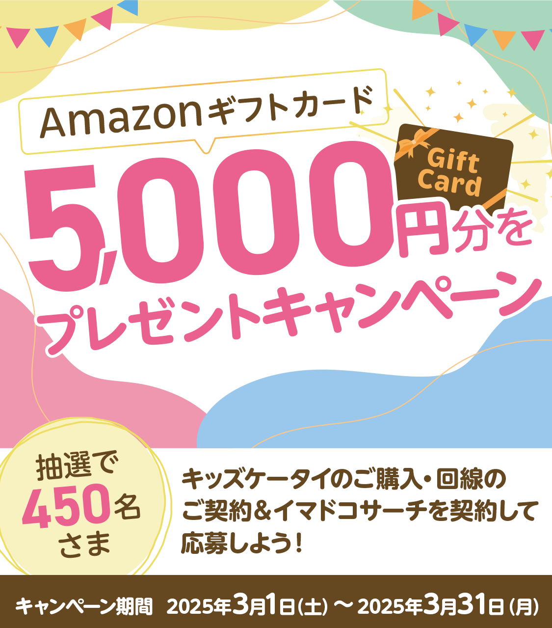 Amazonギフトカード5,000円分を抽選で450名さまにプレゼント！キッズケータイ端末・回線＆イマドコサーチを契約して応募しよう！[キャンペーン期間：2025年3月1日（土）～2025年3月31日（月）]