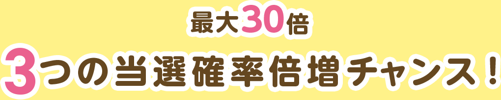 最大30倍 3つの当選確率倍増チャンス！