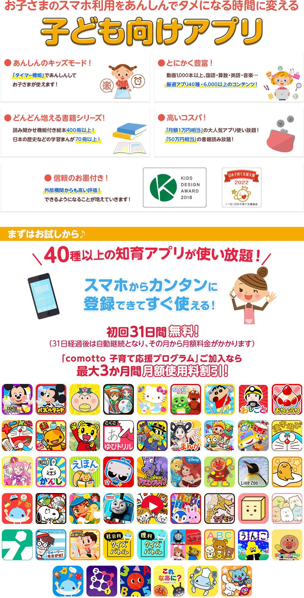 お子さまのスマホ利用をあんしんでタメになる時間に変える子ども向けアプリ ●安心のキッズモード！ ●とにかく豊富！ ●どんどん増える書籍シリーズ！ ●高いコスパ ●信頼のお墨付き！ ●dキッズはキッズデザイン賞を受賞しました　まずはお試しから♪40種以上の知育アプリが使い放題！スマホからカンタンに登録できてすぐ使える！ 初回31日間無料！(31日経過後は自動継続となり、その月から月額料金がかかります)「comotto 子育て応援プログラム」ご加入なら最大3か月間 月額使用料割引！