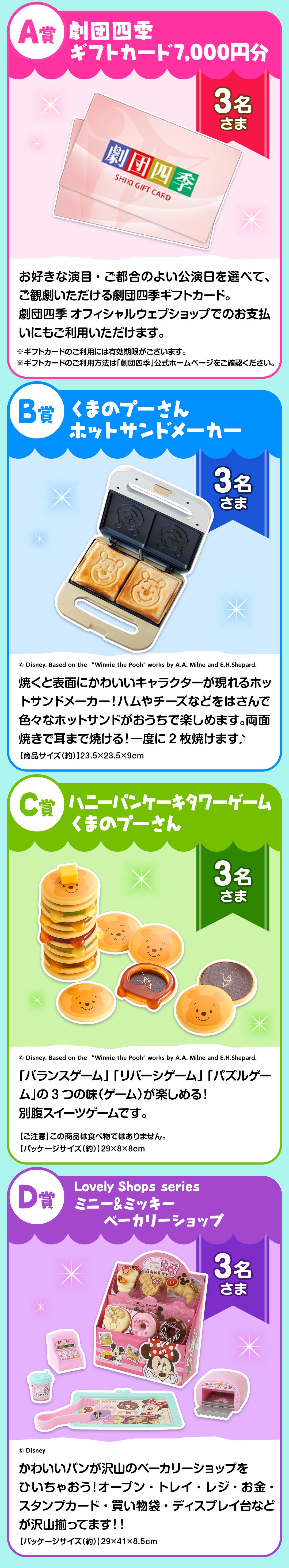プレゼント賞品一覧:A賞：劇団四季 ギフトカード7,000円分【3名さま】※ギフトカードのご利用には有効期限がございます。　※ギフトカードのご利用方法は「劇団四季」公式ホームページをご確認ください。　B賞：くまのプーさん ホットサンドメーカー【3名さま】※商品サイズ（約）：23.5×23.5×9cm　C賞：ハニーパンケーキタワーゲーム くまのプーさん【3名さま】※ご注意：この商品は食べ物ではありません。　※パッケージサイズ（約）：29×8×8cm　D賞：Lovely Shops series　ミニー&ミッキーベーカリーショップ【3名さま】※パッケージサイズ（約）：29×41×8.5cm
