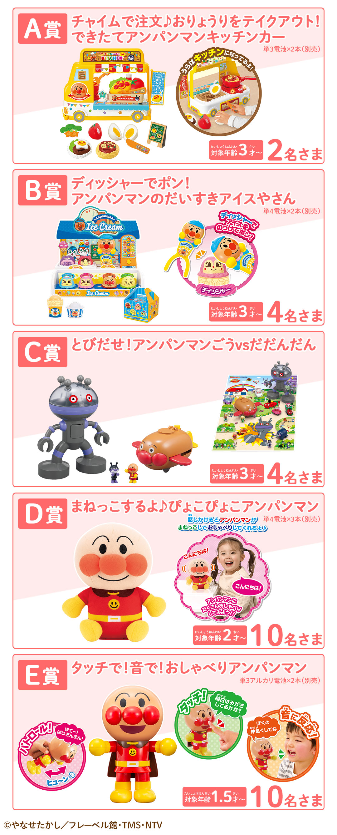 プレゼント賞品一覧:A賞：チャイムで注文♪おりょうりをテイクアウト！できたてアンパンマンキッチンカー【2名さま】※対象年齢：3才～　※単3電池×2本（別売）　B賞：ディッシャーでポン！アンパンマンのだいすきアイスやさん【4名さま】※対象年齢：3才～　※単4電池×2本（別売）　C賞：とびだせ！アンパンマンごうvsだだんだん【4名さま】※対象年齢：3才～　D賞：まねっこするよ♪ぴょこぴょこアンパンマン【10名さま】※対象年齢：2才～　※単4電池×3本（別売）E賞：タッチで！音で！おしゃべりアンパンマン【10名さま】※対象年齢：1.5才～　※単3アルカリ電池×2本（別売）