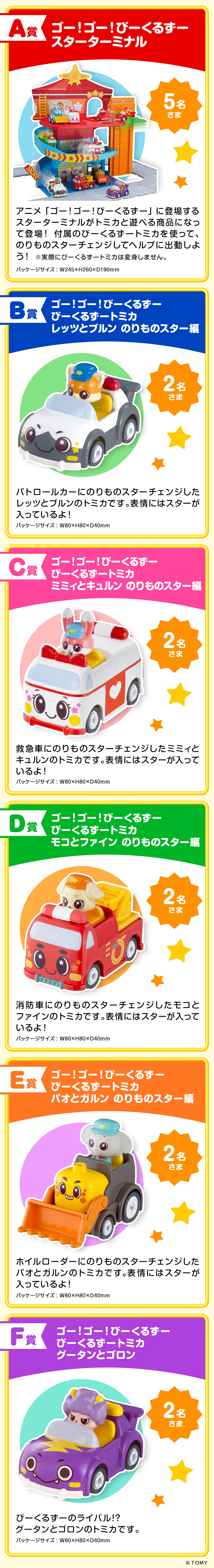 プレゼント賞品一覧:A賞：ゴー！ゴー！びーくるずー スターターミナル【5名さま】実際にびーくるずートミカは変身しません。パッケージサイズ：W245×H260×D190mm　B賞：ゴー！ゴー！びーくるずー びーくるずートミカ レッツとブルン のりものスター編【2名さま】パッケージサイズ：W80×H80×D40mm　C賞：ゴー！ゴー！びーくるずー びーくるずートミカ ミミィとキュルン のりものスター編【2名さま】パッケージサイズ：W80×H80×D40mm　D賞：ゴー！ゴー！びーくるずー びーくるずートミカ モコとファイン のりものスター編【2名さま】パッケージサイズ：W80×H80×D40mm　E賞：ゴー！ゴー！びーくるずー びーくるずートミカ パオとガルン のりものスター編【2名さま】パッケージサイズ：W80×H80×D40mm　F賞：ゴー！ゴー！びーくるずー びーくるずートミカ グータンとゴロン【2名さま】パッケージサイズ：W80×H80×D40mm