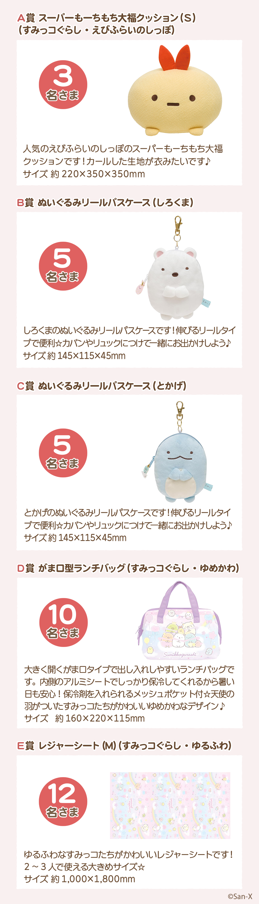 プレゼント賞品一覧:A賞：スーパーもーちもち大福クッション(S)（すみっコぐらし・えびふらいのしっぽ）【3名さま】サイズ：約220×350×350mm　B賞：ぬいぐるみリールパスケース（しろくま）【5名さま】サイズ：約145×115×45mm　C賞：ぬいぐるみリールパスケース（とかげ）【5名さま】サイズ：約145×115×45mm　D賞：がま口型ランチバッグ（すみっコぐらし・ゆめかわ）【10名さま】サイズ：約160×220×115mm　E賞：レジャーシート(M)（すみっコぐらし・ゆるふわ）【12名さま】サイズ：約1,000×1,800mm