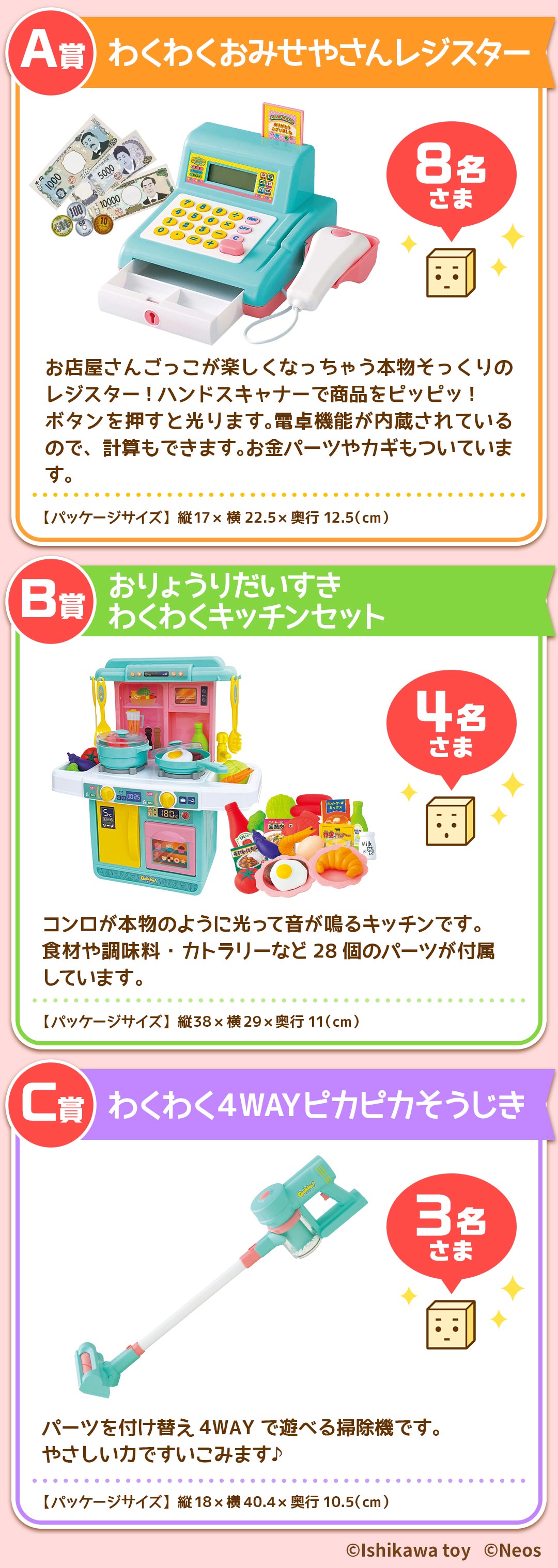 プレゼント賞品一覧:A賞：わくわくおみせやさんレジスター【8名さま】パッケージサイズ：縦17×横22.5×奥行12.5(cm)　B賞：おりょうりだいすきわくわくキッチンセット【4名さま】パッケージサイズ：縦38×横29×奥行11(cm)　C賞：わくわく4WAYピカピカそうじき【3名さま】パッケージサイズ：縦18×横40.4×奥行10.5(cm)