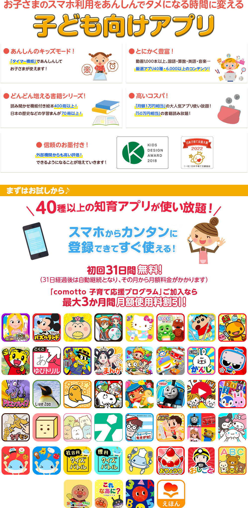 お子さまのスマホ利用をあんしんでタメになる時間に変える子ども向けアプリ ●安心のキッズモード！ ●とにかく豊富！ ●どんどん増える書籍シリーズ！ ●高いコスパ ●信頼のお墨付き！ ●dキッズはキッズデザイン賞を受賞しました　まずはお試しから♪40種以上の知育アプリが使い放題！スマホからカンタンに登録できてすぐ使える！ 初回31日間無料！(31日経過後は自動継続となり、その月から月額料金がかかります)「comotto 子育て応援プログラム」ご加入なら最大3か月間 月額使用料割引！
