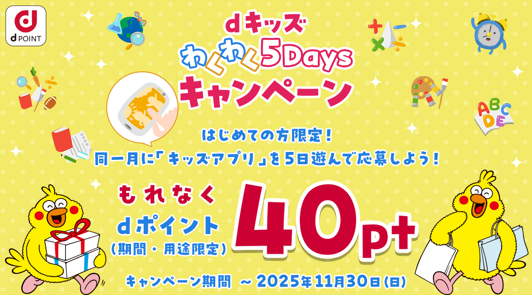 dキッズ わくわく5Daysキャンペーン 初めての方限定！同一月に「キッズアプリ」を5日遊んで応募しよう！もれなくdポイント(期間・用途限定)40ptもらえる！ キャンペーン期間：～2025年11月30日（日）