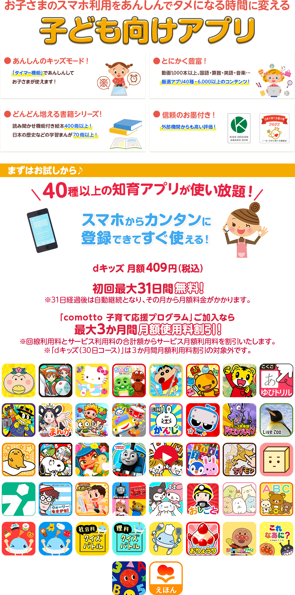 お子さまのスマホ利用をあんしんでタメになる時間に変える子ども向けアプリ ●安心のキッズモード！ ●とにかく豊富！ ●どんどん増える書籍シリーズ！ ●信頼のお墨付き！ ●dキッズはキッズデザイン賞を受賞しました　まずはお試しから♪40種以上の知育アプリが使い放題！スマホからカンタンに登録できてすぐ使える！ dキッズ 月額409円（税込） 初回最大31日間無料！※31日経過後は自動継続となり、その月から月額料金がかかります。 「comotto 子育て応援プログラム」加入なら最大3か月間月額利用料割引！※回線利用料とサービス利用料の合計額からサービス月額利用料を割引いたします。※「dキッズ（30日コース）」は3か月間月額利用料割引の対象外です。