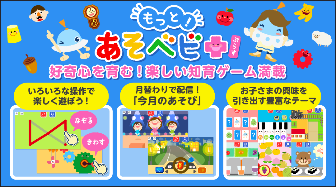 【もっと!あそベビぷらす】好奇心を育む!楽しい知育ゲーム満載 いろいろな操作で楽しく遊ぼう! 月替わりで配信!「今月のあそび」 お子さまの興味を引き出す豊富なテーマ