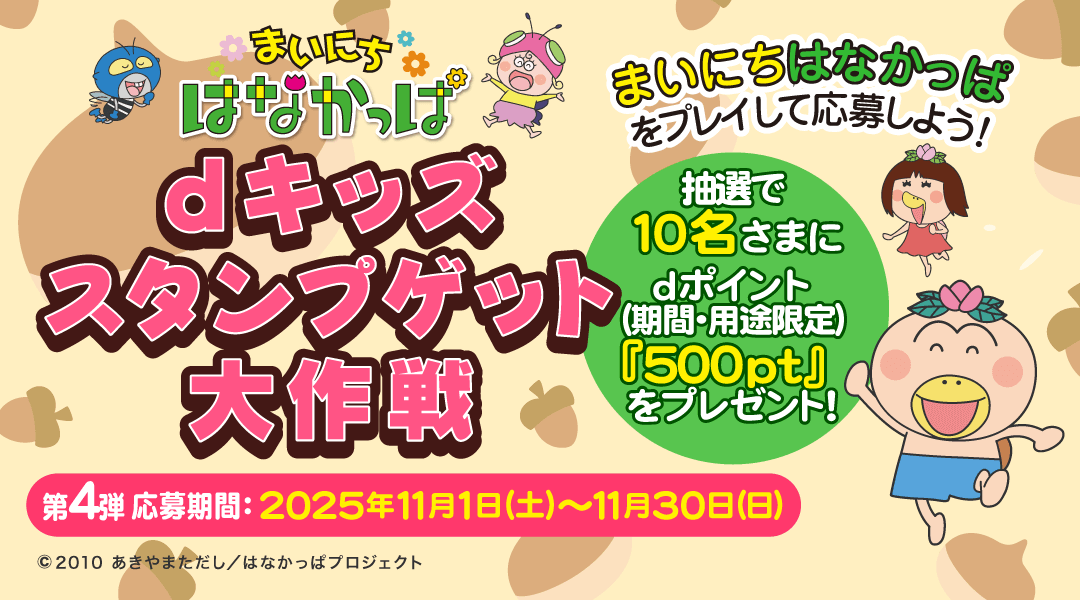 【dキッズ スタンプゲット大作戦】まいにち はなかっぱをプレイして応募しよう!抽選で10名さまにdポイント(期間・用途限定)500ptプレゼント! 第四弾 応募期間:2025年11月1日(土)~2025年11月30日(日)