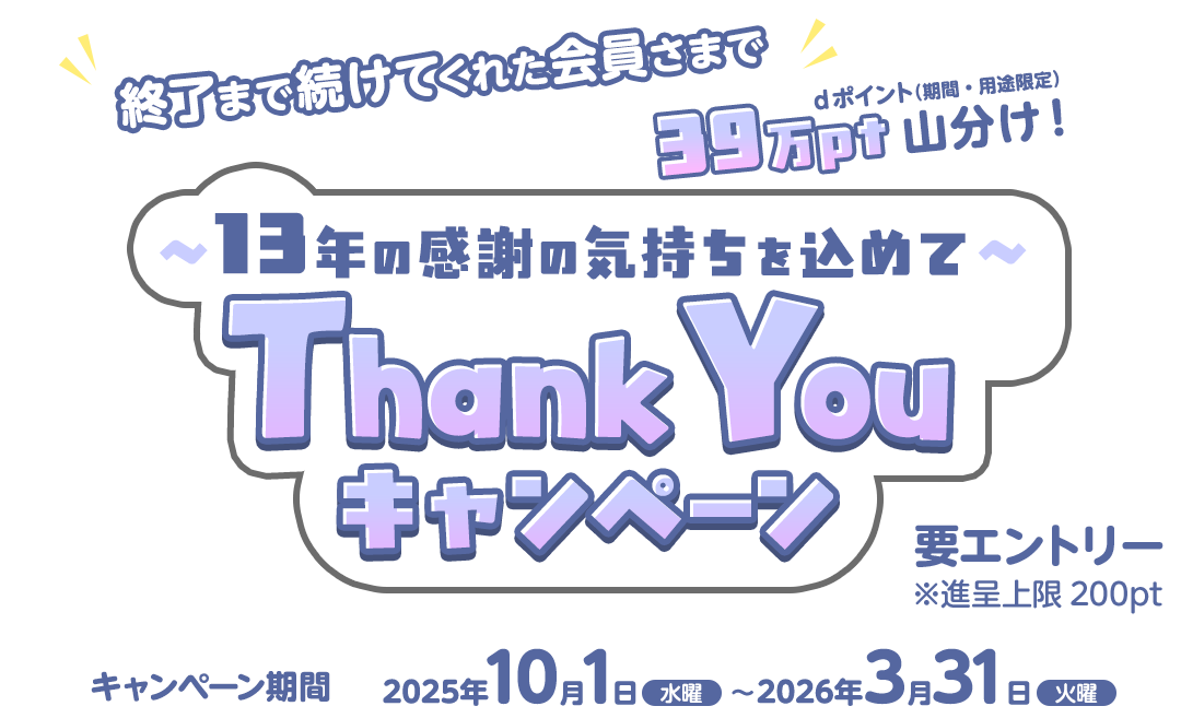 ~13年の感謝の気持ちをこめて~Thank Youキャンペーン 終了まで続けてくれた会員さまでdポイント(期間・用途限定)39万ポイント山分け! キャンペーン期間:2025年10月1日(水曜)~2026年3月31日(火曜) 要エントリー ※進呈上限200pt
